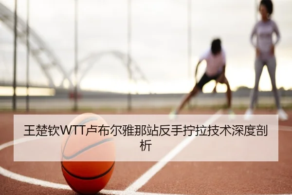 王楚钦WTT卢布尔雅那站反手拧拉技术深度剖析