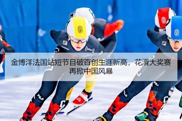 金博洋法国站短节目破百创生涯新高，花滑大奖赛再掀中国风暴